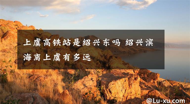 上虞高鐵站是紹興東嗎 紹興濱海離上虞有多遠(yuǎn)