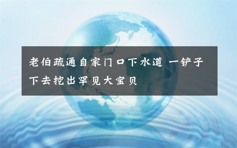 老伯疏通自家門口下水道 一鏟子下去挖出罕見大寶貝