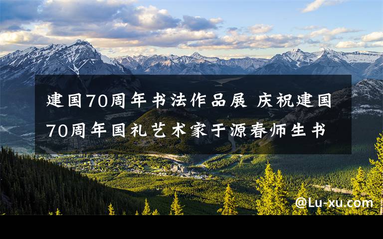 建國(guó)70周年書法作品展 慶祝建國(guó)70周年國(guó)禮藝術(shù)家于源春師生書畫作品匯報(bào)展