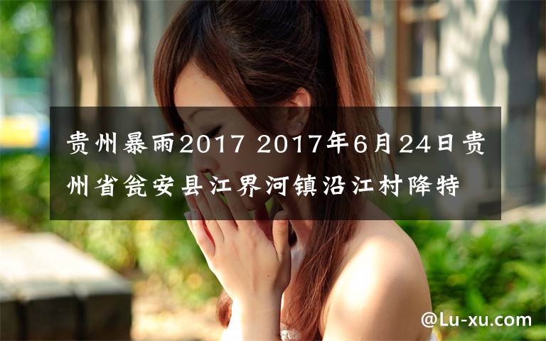 貴州暴雨2017 2017年6月24日貴州省甕安縣江界河鎮(zhèn)沿江村降特大暴雨，罕見暴雨堪稱歷史之最，前所未有