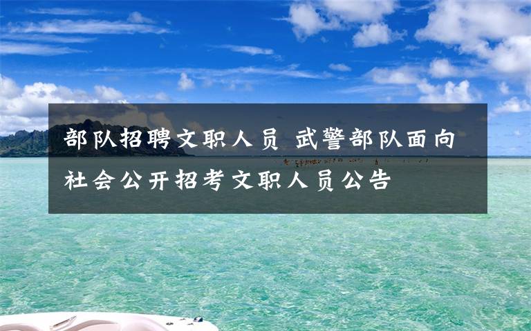 部隊(duì)招聘文職人員 武警部隊(duì)面向社會公開招考文職人員公告