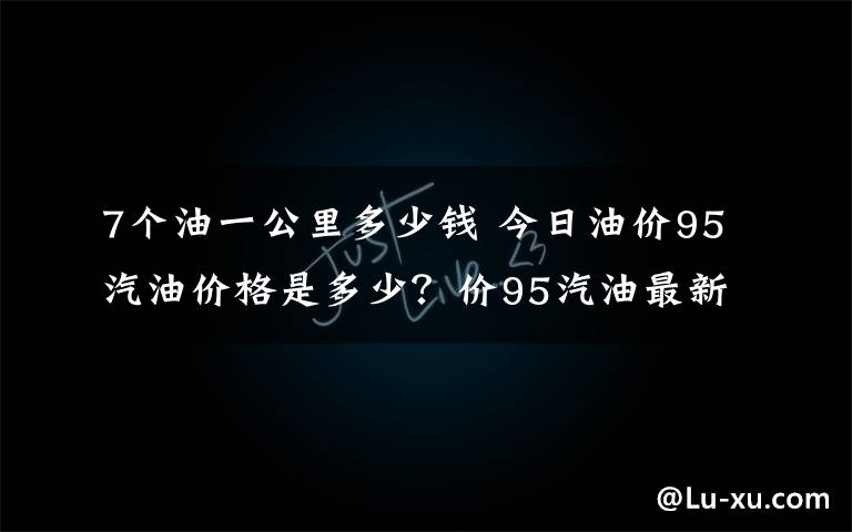 7個(gè)油一公里多少錢 今日油價(jià)95汽油價(jià)格是多少？價(jià)95汽油最新價(jià)格7.6元一升