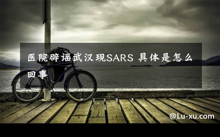 醫(yī)院辟謠武漢現(xiàn)SARS 具體是怎么回事