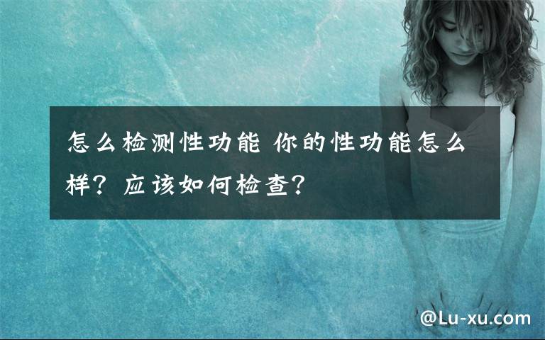 怎么檢測(cè)性功能 你的性功能怎么樣？應(yīng)該如何檢查？