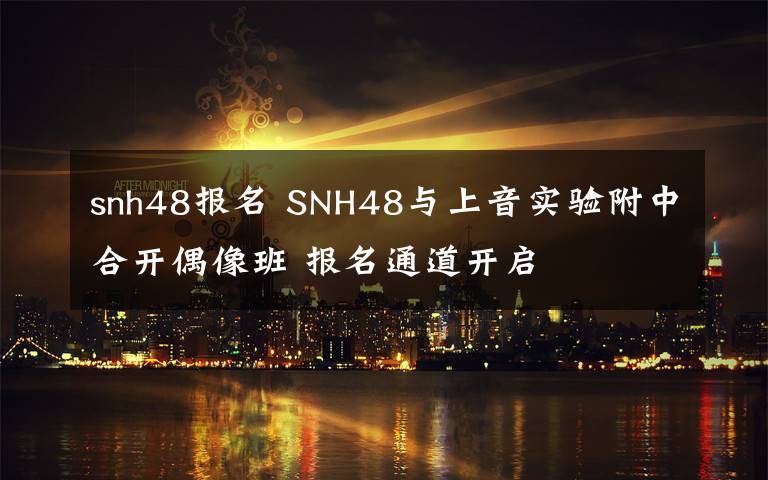 snh48報(bào)名 SNH48與上音實(shí)驗(yàn)附中合開偶像班 報(bào)名通道開啟