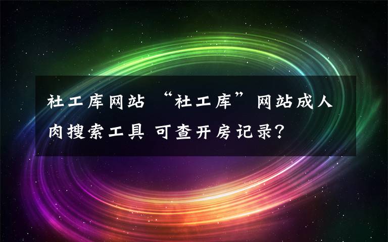 社工庫網(wǎng)站 “社工庫”網(wǎng)站成人肉搜索工具 可查開房記錄？