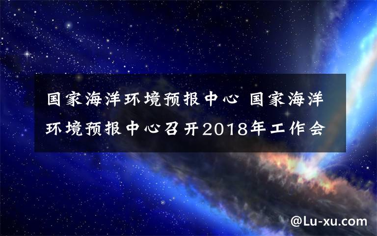 國(guó)家海洋環(huán)境預(yù)報(bào)中心 國(guó)家海洋環(huán)境預(yù)報(bào)中心召開2018年工作會(huì)