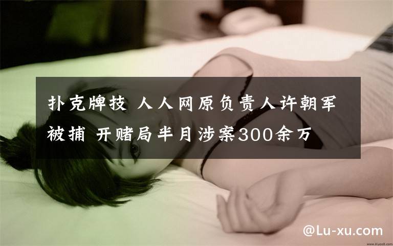 撲克牌技 人人網(wǎng)原負責人許朝軍被捕 開賭局半月涉案300余萬