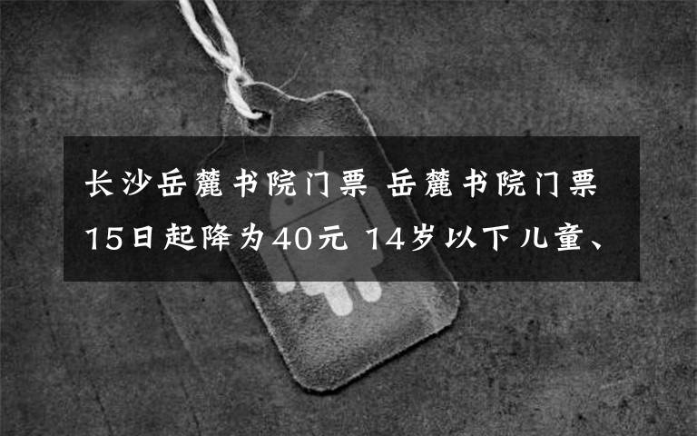 長沙岳麓書院門票 岳麓書院門票15日起降為40元 14歲以下兒童、65歲以上老年人等免票