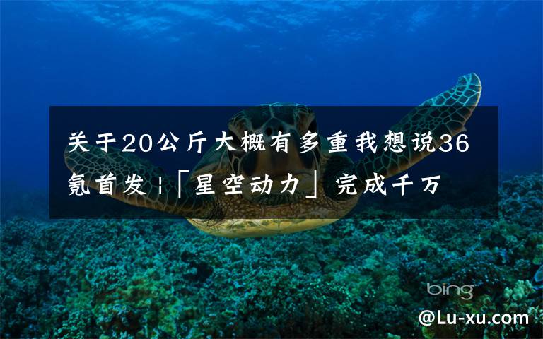 關(guān)于20公斤大概有多重我想說36氪首發(fā) |「星空動(dòng)力」完成千萬元級(jí)天使輪融資，發(fā)力霍爾推進(jìn)器研發(fā)制造