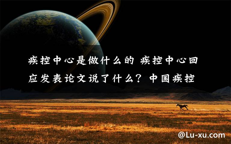 疾控中心是做什么的 疾控中心回應(yīng)發(fā)表論文說了什么？中國疾控中心主任新論文內(nèi)容是什么