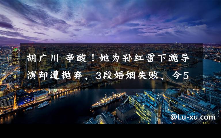 胡廣川 辛酸！她為孫紅雷下跪?qū)а輩s遭拋棄，3段婚姻失敗，今58歲獨(dú)身