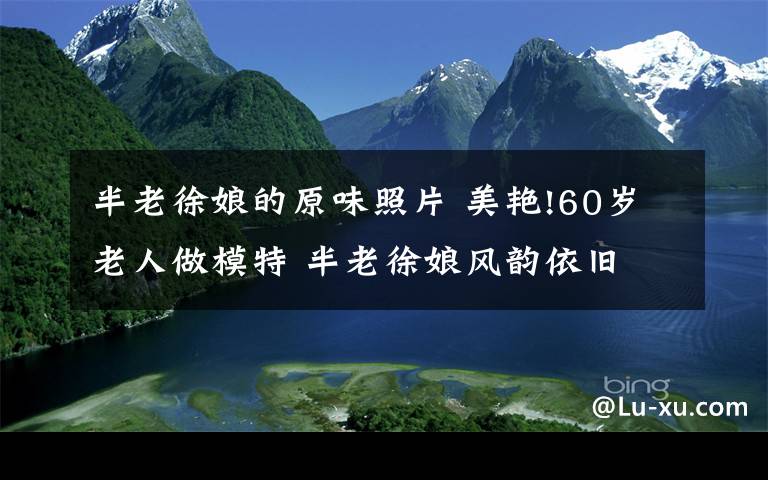 半老徐娘的原味照片 美艷!60歲老人做模特 半老徐娘風(fēng)韻依舊