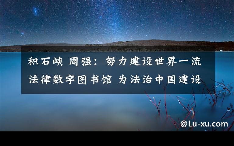 積石峽 周強：努力建設世界一流法律數(shù)字圖書館 為法治中國建設提供基礎大數(shù)據(jù)平臺服務