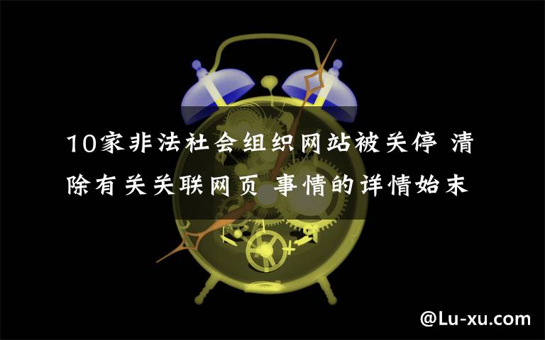 10家非法社會(huì)組織網(wǎng)站被關(guān)停 清除有關(guān)關(guān)聯(lián)網(wǎng)頁 事情的詳情始末是怎么樣了！