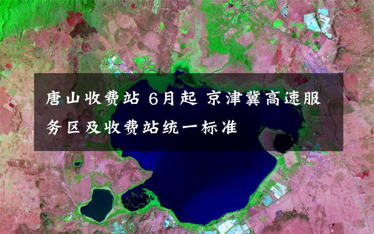 唐山收費(fèi)站 6月起 京津冀高速服務(wù)區(qū)及收費(fèi)站統(tǒng)一標(biāo)準(zhǔn)