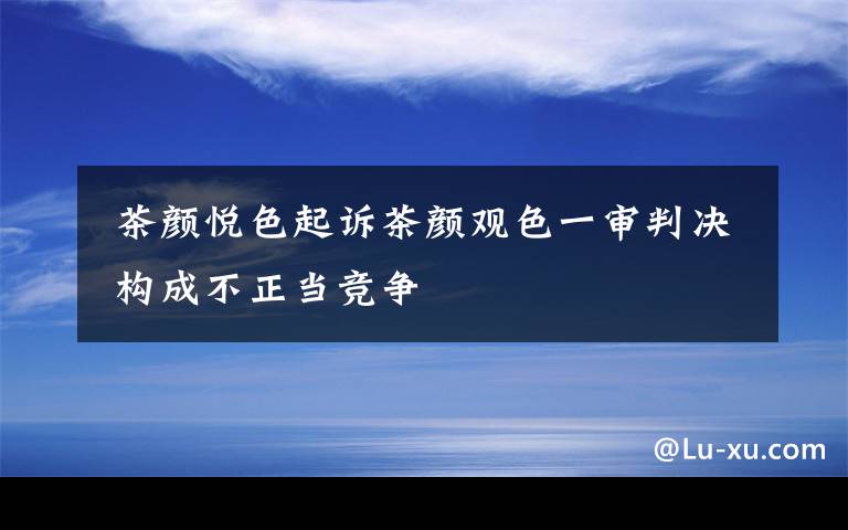  茶顏悅色起訴茶顏觀色一審判決 構(gòu)成不正當(dāng)競爭