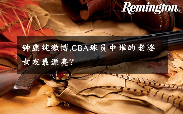 鐘鹿純微博,CBA球員中誰(shuí)的老婆女友最漂亮？