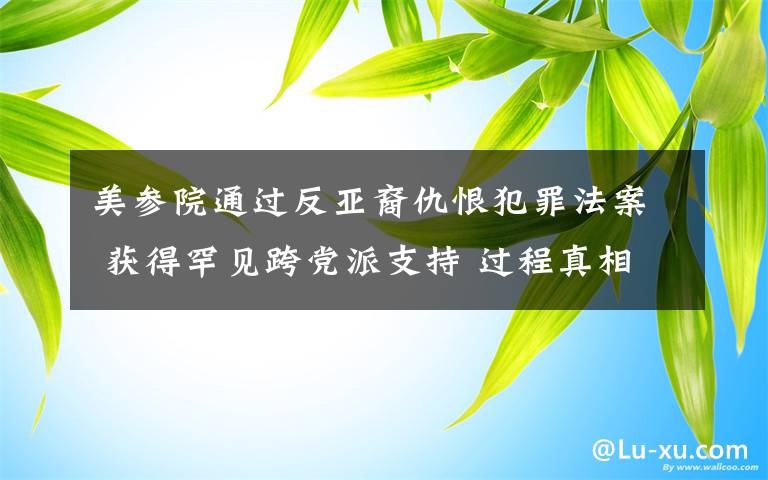 美參院通過反亞裔仇恨犯罪法案 獲得罕見跨黨派支持 過程真相詳細(xì)揭秘！