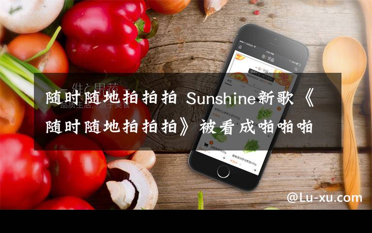 隨時(shí)隨地拍拍拍 Sunshine新歌《隨時(shí)隨地拍拍拍》被看成啪啪啪