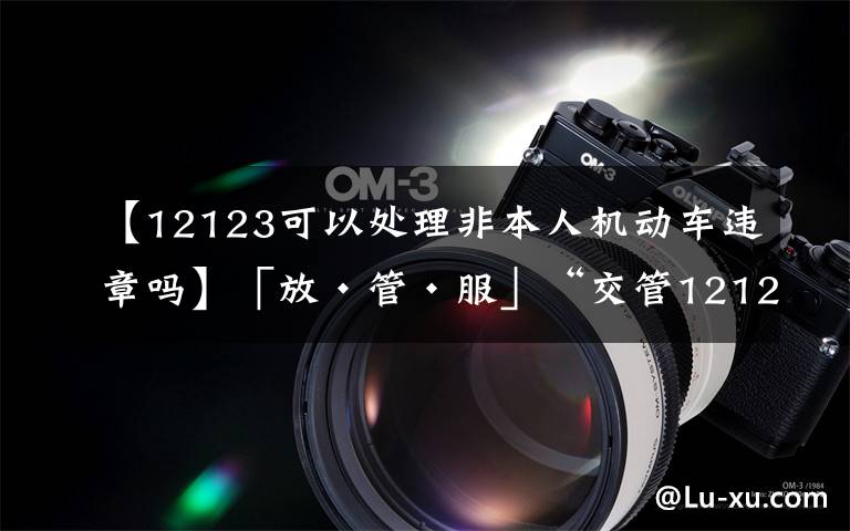 【12123可以處理非本人機(jī)動(dòng)車違章嗎】「放·管·服」“交管12123”如何處理非本人機(jī)動(dòng)車交通違法，看這條就對(duì)了！