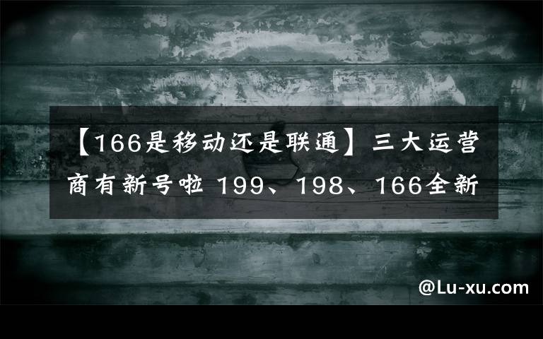 【166是移動(dòng)還是聯(lián)通】三大運(yùn)營(yíng)商有新號(hào)啦 199、198、166全新號(hào)段投入使用