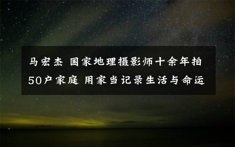 馬宏杰 國家地理攝影師十余年拍50戶家庭 用家當(dāng)記錄生活與命運