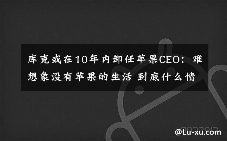 庫(kù)克或在10年內(nèi)卸任蘋(píng)果CEO：難想象沒(méi)有蘋(píng)果的生活 到底什么情況呢？