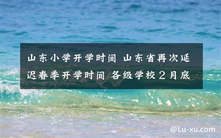 山東小學開學時間 山東省再次延遲春季開學時間 各級學校２月底前不開學