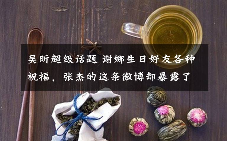 吳昕超級(jí)話題 謝娜生日好友各種祝福，張杰的這條微博卻暴露了他們的婚姻實(shí)情