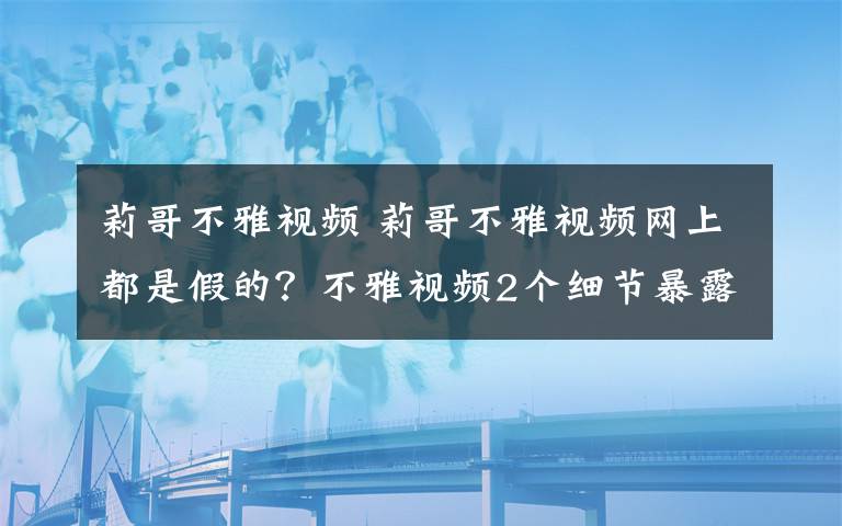 莉哥不雅視頻 莉哥不雅視頻網(wǎng)上都是假的？不雅視頻2個(gè)細(xì)節(jié)暴露女主不是莉哥