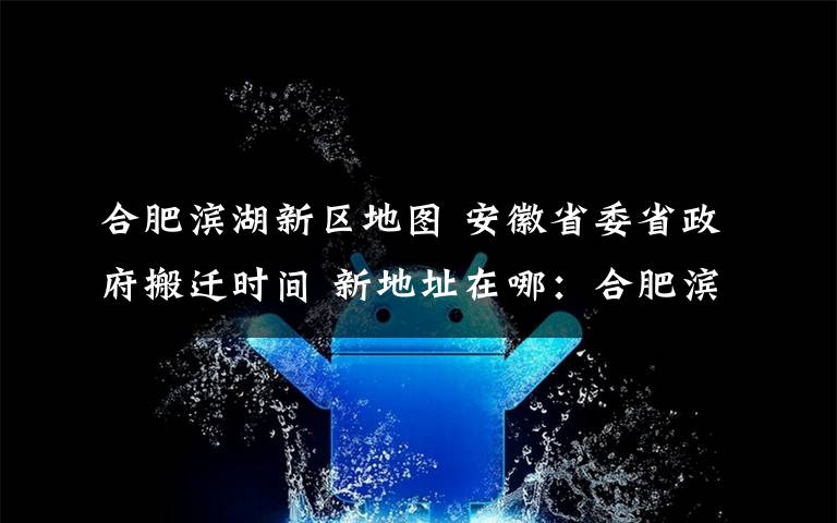 合肥濱湖新區(qū)地圖 安徽省委省政府搬遷時(shí)間 新地址在哪：合肥濱湖新區(qū)