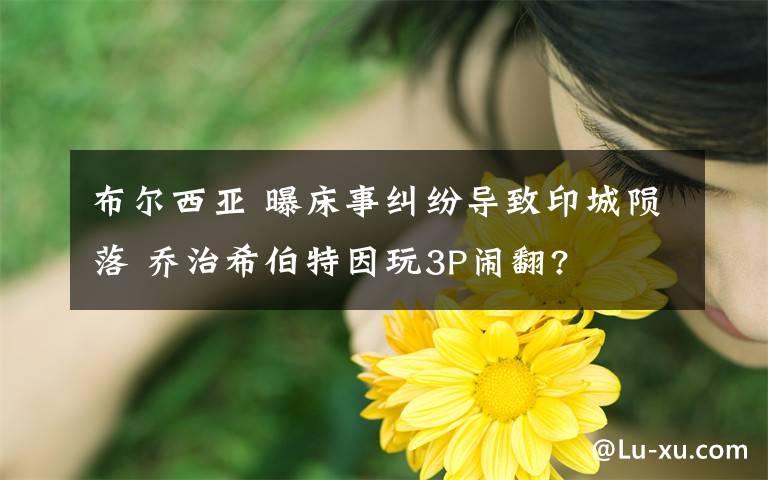 布爾西亞 曝床事糾紛導(dǎo)致印城隕落 喬治希伯特因玩3P鬧翻?