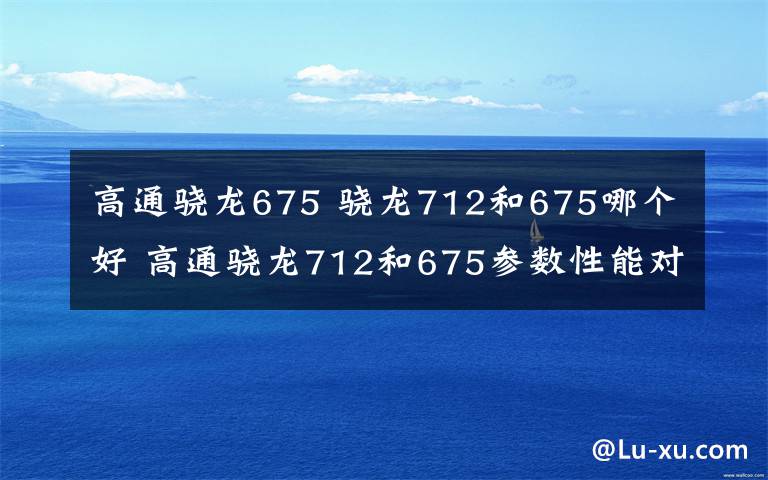 高通驍龍675 驍龍712和675哪個好 高通驍龍712和675參數(shù)性能對比