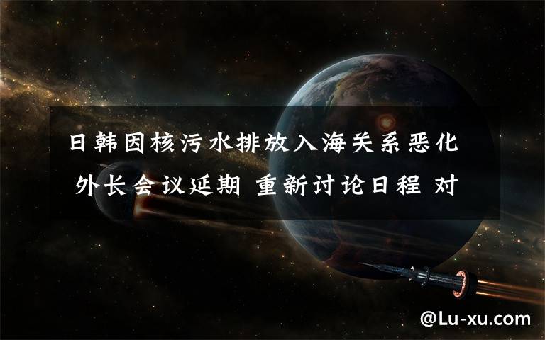 日韓因核污水排放入海關(guān)系惡化 外長(zhǎng)會(huì)議延期 重新討論日程 對(duì)此大家怎么看？