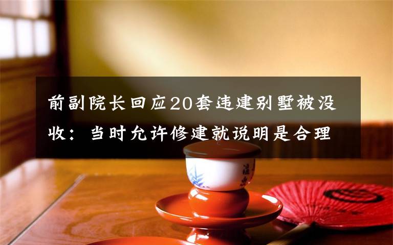 前副院長(zhǎng)回應(yīng)20套違建別墅被沒(méi)收：當(dāng)時(shí)允許修建就說(shuō)明是合理合規(guī)的 事件詳情始末介紹！