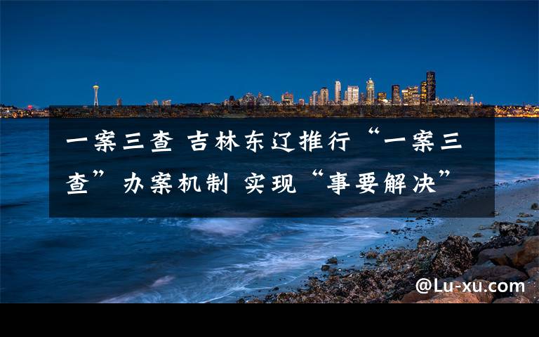 一案三查 吉林東遼推行“一案三查”辦案機(jī)制 實(shí)現(xiàn)“事要解決”的司法辦案目標(biāo)