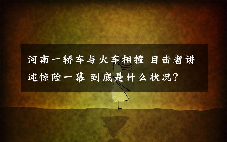 河南一轎車與火車相撞 目擊者講述驚險(xiǎn)一幕 到底是什么狀況？