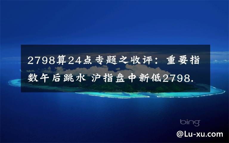 2798算24點(diǎn)專題之收評(píng)：重要指數(shù)午后跳水 滬指盤中新低2798.80點(diǎn)