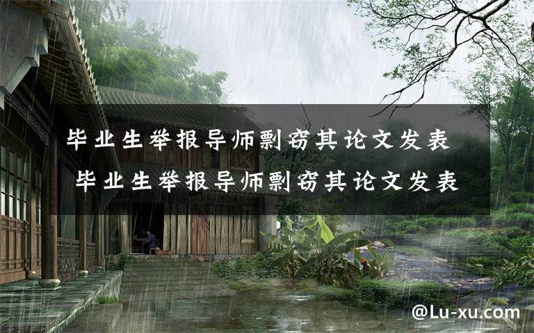 畢業(yè)生舉報(bào)導(dǎo)師剽竊其論文發(fā)表 畢業(yè)生舉報(bào)導(dǎo)師剽竊其論文發(fā)表怎么回事？畢業(yè)生舉報(bào)導(dǎo)師結(jié)果是什么