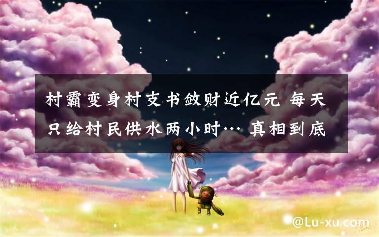 村霸變身村支書斂財近億元 每天只給村民供水兩小時… 真相到底是怎樣的？