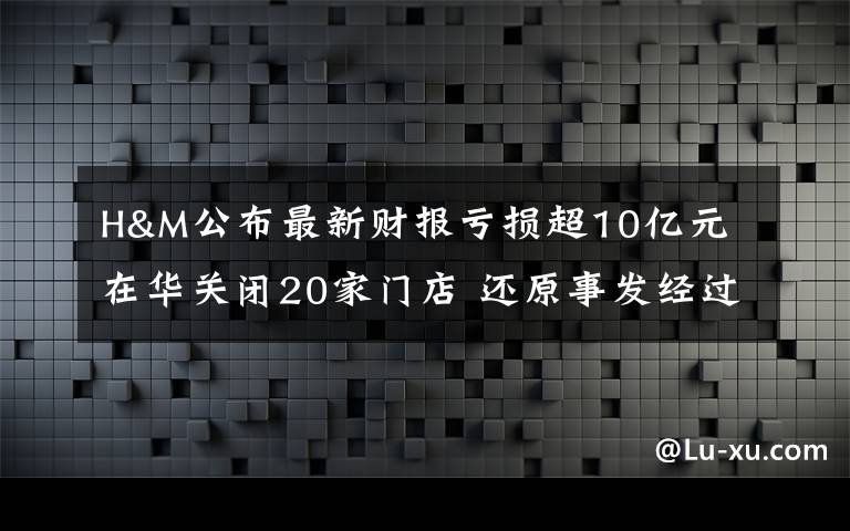 H&M公布最新財報虧損超10億元 在華關閉20家門店 還原事發(fā)經(jīng)過及背后原因！