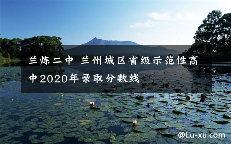 蘭煉二中 蘭州城區(qū)省級示范性高中2020年錄取分?jǐn)?shù)線