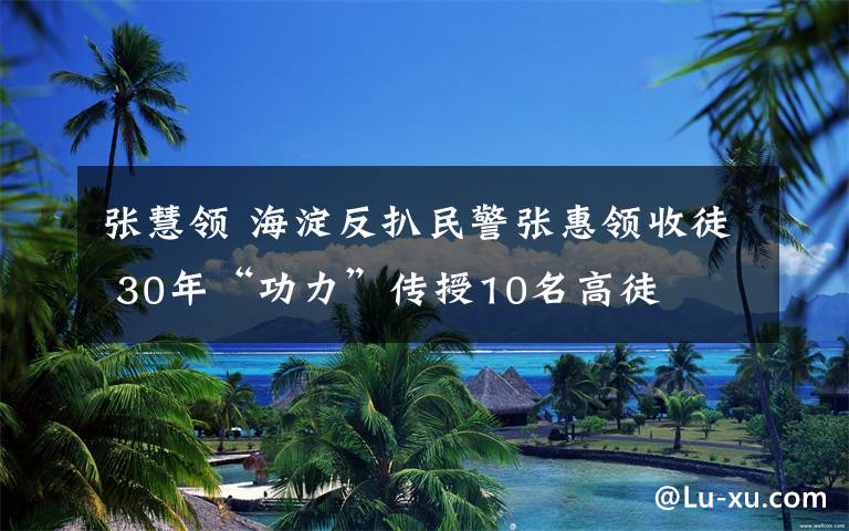 張慧領(lǐng) 海淀反扒民警張惠領(lǐng)收徒 30年“功力”傳授10名高徒