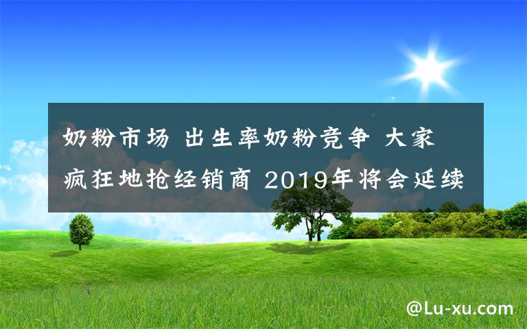 奶粉市場 出生率奶粉競爭 大家瘋狂地?fù)尳?jīng)銷商 2019年將會延續(xù)這一點！