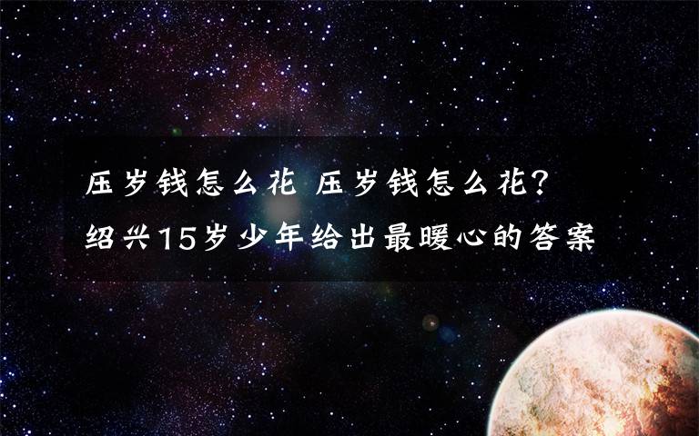 壓歲錢(qián)怎么花 壓歲錢(qián)怎么花？ 紹興15歲少年給出最暖心的答案