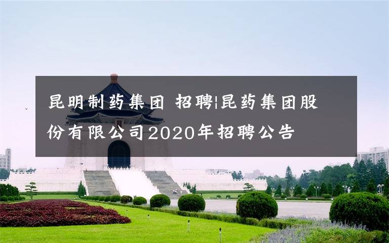 昆明制藥集團(tuán) 招聘|昆藥集團(tuán)股份有限公司2020年招聘公告