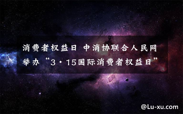 消費者權(quán)益日 中消協(xié)聯(lián)合人民網(wǎng)舉辦“3·15國際消費者權(quán)益日”活動