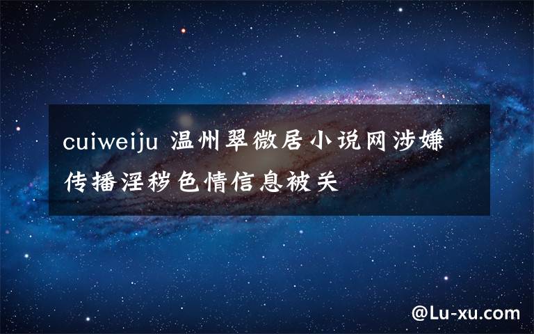 cuiweiju 溫州翠微居小說(shuō)網(wǎng)涉嫌傳播淫穢色情信息被關(guān)