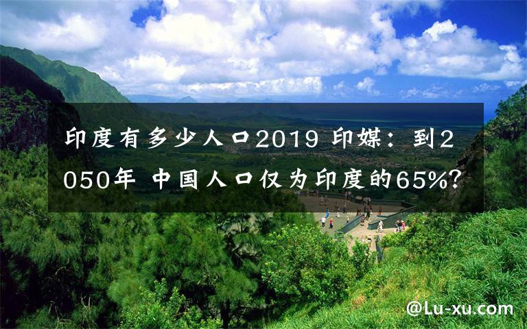 印度有多少人口2019 印媒：到2050年 中國(guó)人口僅為印度的65%？